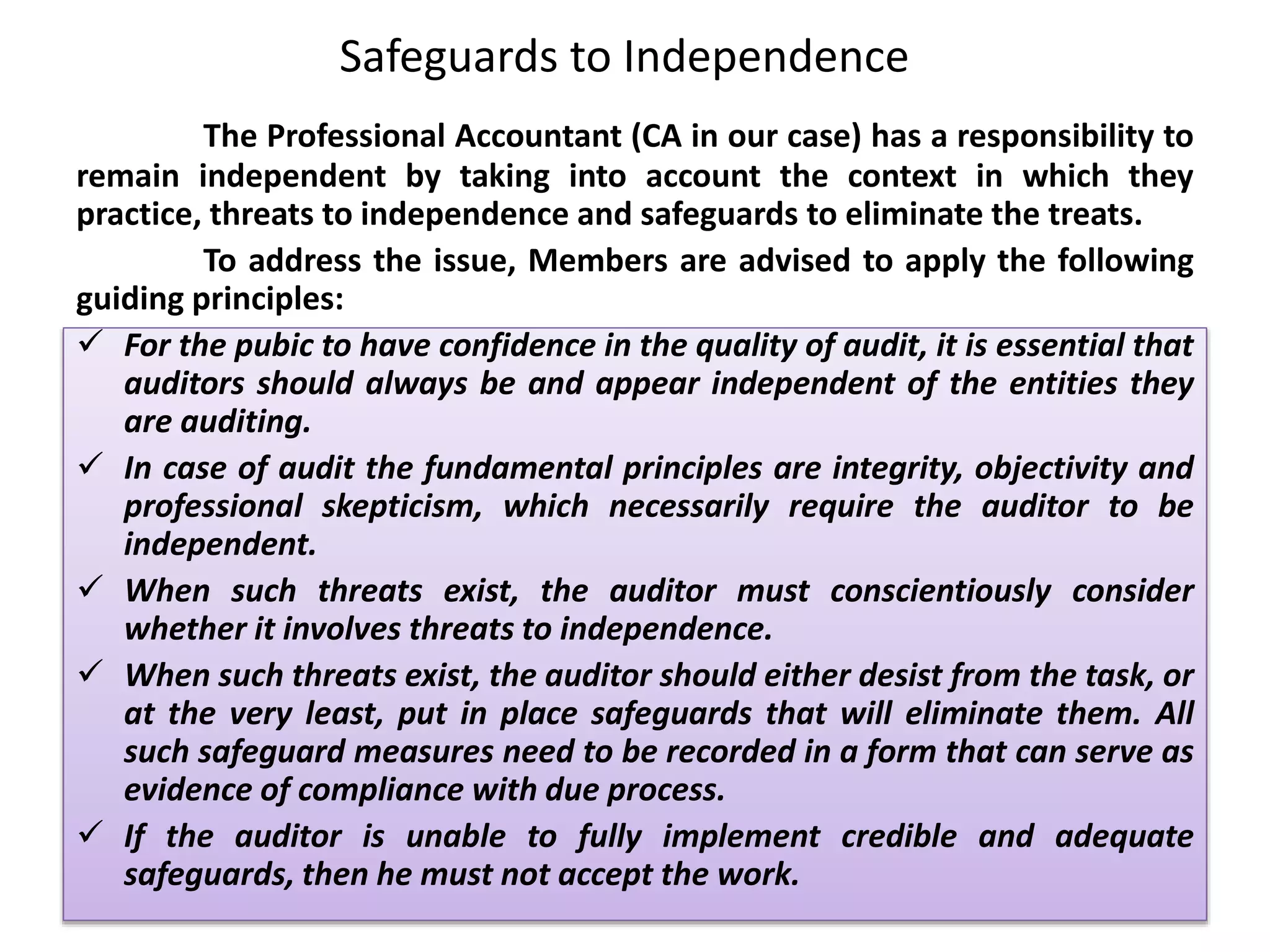 Safeguards to Independence
The Professional Accountant (CA in our case) has a responsibility to
remain independent by taking into account the context in which they
practice, threats to independence and safeguards to eliminate the treats.
To address the issue, Members are advised to apply the following
guiding principles:
 For the pubic to have confidence in the quality of audit, it is essential that
auditors should always be and appear independent of the entities they
are auditing.
 In case of audit the fundamental principles are integrity, objectivity and
professional skepticism, which necessarily require the auditor to be
independent.
 When such threats exist, the auditor must conscientiously consider
whether it involves threats to independence.
 When such threats exist, the auditor should either desist from the task, or
at the very least, put in place safeguards that will eliminate them. All
such safeguard measures need to be recorded in a form that can serve as
evidence of compliance with due process.
 If the auditor is unable to fully implement credible and adequate
safeguards, then he must not accept the work.
 