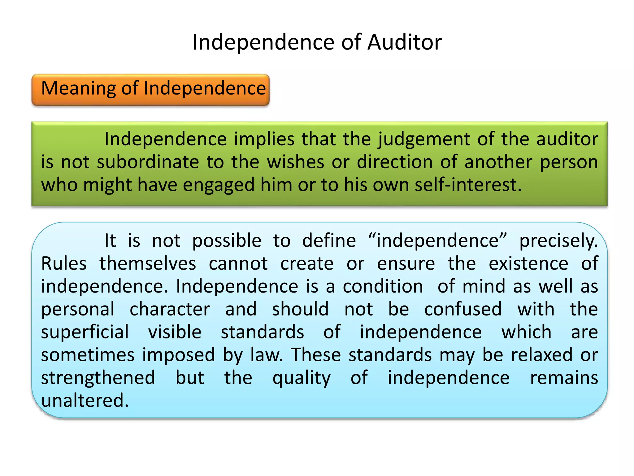 Independence of Auditor
Meaning of Independence
Independence implies that the judgement of the auditor
is not subordinate to the wishes or direction of another person
who might have engaged him or to his own self-interest.
It is not possible to define “independence” precisely.
Rules themselves cannot create or ensure the existence of
independence. Independence is a condition of mind as well as
personal character and should not be confused with the
superficial visible standards of independence which are
sometimes imposed by law. These standards may be relaxed or
strengthened but the quality of independence remains
unaltered.
 
