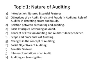 Topic 1: Nature of Auditing
a) Introduction; Nature ; Essential Features
b) Objectives of an Audit: Errors and Frauds in Auditing; Role of
Auditor in detecting errors and frauds.
c) Relation between accounting and auditing.
d) Basic Principles Governing an Audit.
e) Concept of Ethics in Auditing and Auditor’s Independence
f) Scope and Procedures of Auditing.
g) Changes in the concept of Auditing.
h) Social Objectives of Auditing.
i) Benefits Derived
j) Inherent Limitations of an Audit.
k) Auditing vs. Investigation
 