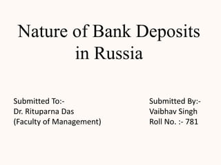 Nature of Bank Deposits
        in Russia

Submitted To:-            Submitted By:-
Dr. Rituparna Das         Vaibhav Singh
(Faculty of Management)   Roll No. :- 781
 