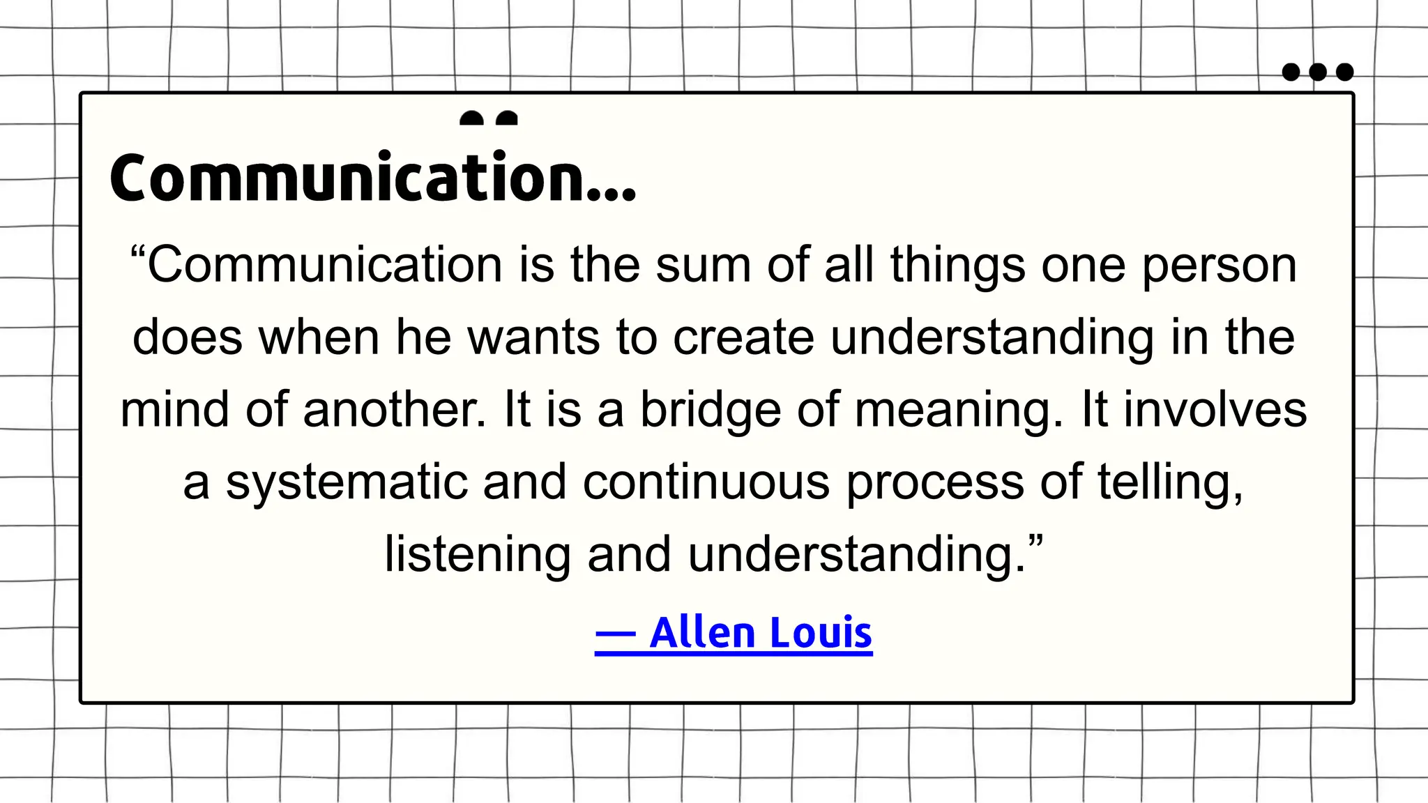 “Communication is the sum of all things one person
does when he wants to create understanding in the
mind of another. It is a bridge of meaning. It involves
a systematic and continuous process of telling,
listening and understanding.”
 