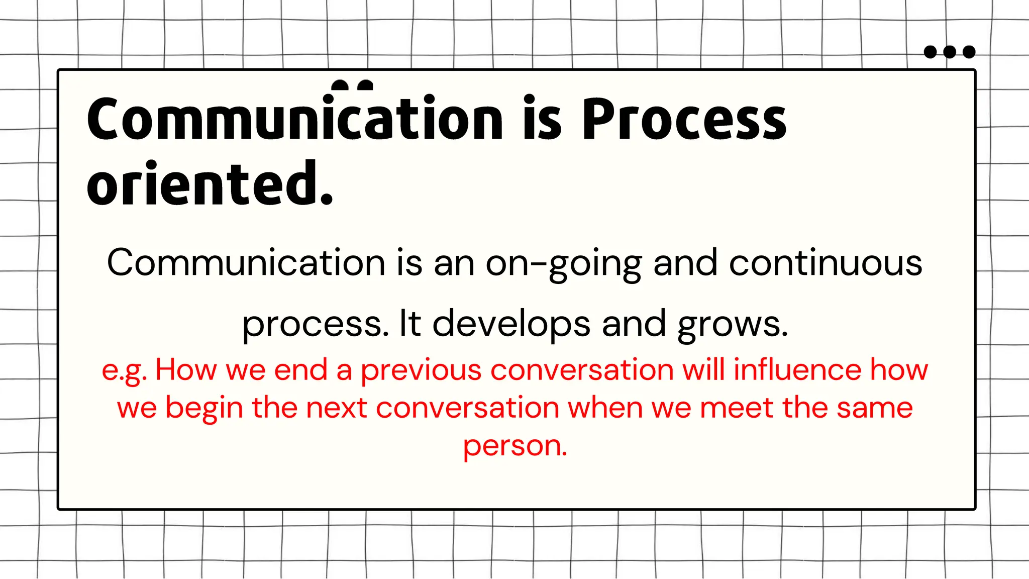 Communication is an on-going and continuous
process. It develops and grows.
e.g. How we end a previous conversation will influence how
we begin the next conversation when we meet the same
person.
 