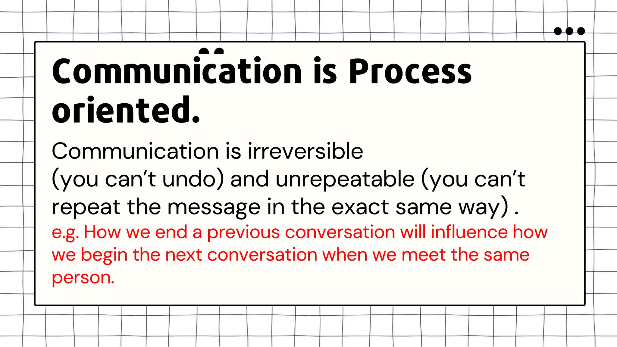 Communication is irreversible
(you can’t undo) and unrepeatable (you can’t
repeat the message in the exact same way) .
e.g. How we end a previous conversation will influence how
we begin the next conversation when we meet the same
person.
 