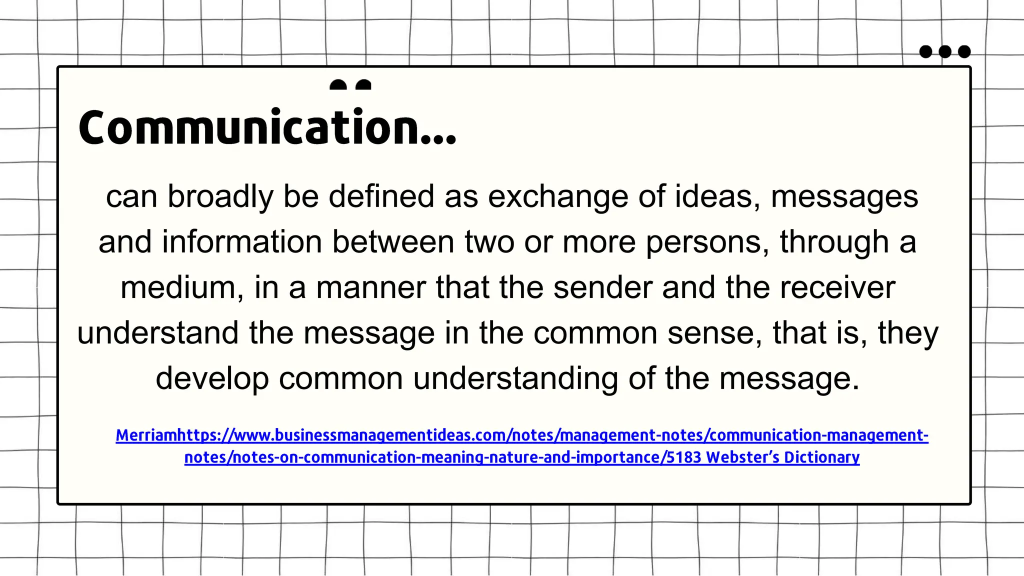 can broadly be defined as exchange of ideas, messages
and information between two or more persons, through a
medium, in a manner that the sender and the receiver
understand the message in the common sense, that is, they
develop common understanding of the message.
 