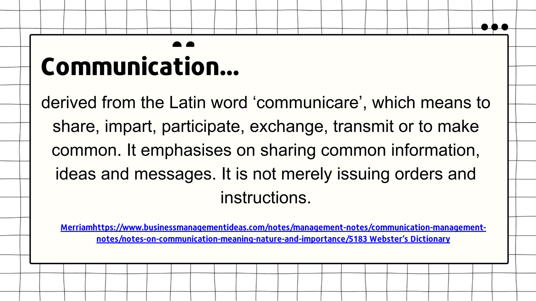 derived from the Latin word ‘communicare’, which means to
share, impart, participate, exchange, transmit or to make
common. It emphasises on sharing common information,
ideas and messages. It is not merely issuing orders and
instructions.
 