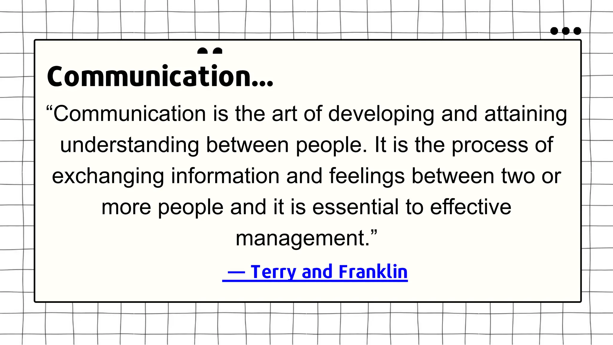 “Communication is the art of developing and attaining
understanding between people. It is the process of
exchanging information and feelings between two or
more people and it is essential to effective
management.”
 