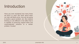 Introduction
Have you ever wondered how many times
we think in a day? We ‘think’ about when
our train will likely arrive, how are we going
to tackle a given problem, etc. But creative
thinking is a bit different in the effect that it
is capable of producing original ideas and
unprecedented solutions to a certain
problem. Eureka!
20XX presentation title 2
 