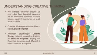 • We witness creativity around us
every day, from beautiful pieces of
art to innovative solutions to trivial
issues, creativity surrounds us in all
aspects of life.
• Creative thinking requires an idea to
be novel and original.
• American psychologist Jerome
Bruner referred to creative thinking
as ‘effective surprise’, saying that
if an idea is unique and different, it
often comes as a surprise.
2022 presentation title 3
UNDERSTANDING CREATIVE THINKING
 