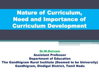 Nature of Curriculum,
Need and Importance of
Curriculum Development
Dr.M.Deivam
Assistant Professor
Department of Education
The Gandhigram Rural Institute (Deemed to be University)
Gandhigram, Dindigul District, Tamil Nadu
 