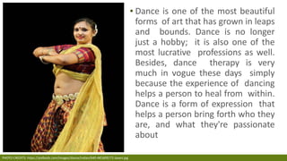 ▪ Dance is one of the most beautiful
forms of art that has grown in leaps
and bounds. Dance is no longer
just a hobby; it is also one of the
most lucrative professions as well.
Besides, dance therapy is very
much in vogue these days simply
because the experience of dancing
helps a person to heal from within.
Dance is a form of expression that
helps a person bring forth who they
are, and what they're passionate
about
PHOTO CREDITS: https://pixfeeds.com/images/dance/indian/640-481609172-lavani.jpg
 