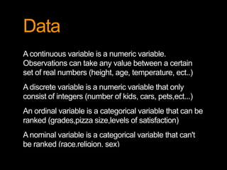 Data
A continuous variable is a numeric variable.
Observations can take any value between a certain
set of real numbers (height, age, temperature, ect..)
A discrete variable is a numeric variable that only
consist of integers (number of kids, cars, pets,ect...)
An ordinal variable is a categorical variable that can be
ranked (grades,pizza size,levels of satisfaction)
A nominal variable is a categorical variable that can't
be ranked (race,religion, sex)
 