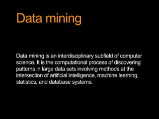 Data mining
Data mining is an interdisciplinary subfield of computer
science. It is the computational process of discovering
patterns in large data sets involving methods at the
intersection of artificial intelligence, machine learning,
statistics, and database systems.
 
