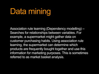Data mining
Association rule learning (Dependency modelling) –
Searches for relationships between variables. For
example, a supermarket might gather data on
customer purchasing habits. Using association rule
learning, the supermarket can determine which
products are frequently bought together and use this
information for marketing purposes. This is sometimes
referred to as market basket analysis.
 