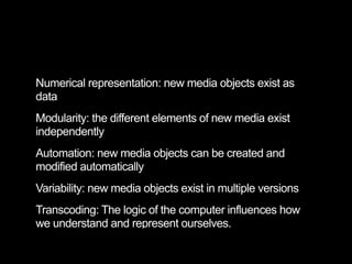 Numerical representation: new media objects exist as
data
Modularity: the different elements of new media exist
independently
Automation: new media objects can be created and
modified automatically
Variability: new media objects exist in multiple versions
Transcoding: The logic of the computer influences how
we understand and represent ourselves.
 
