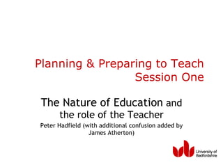 Planning & Preparing to Teach Session One The Nature of Education  and the role of the Teacher Peter Hadfield (with additional confusion added by James Atherton) 