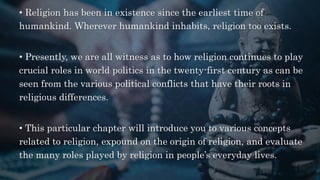 • Religion has been in existence since the earliest time of
humankind. Wherever humankind inhabits, religion too exists.
• Presently, we are all witness as to how religion continues to play
crucial roles in world politics in the twenty-first century as can be
seen from the various political conflicts that have their roots in
religious differences.
• This particular chapter will introduce you to various concepts
related to religion, expound on the origin of religion, and evaluate
the many roles played by religion in people’s everyday lives.
 