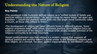 Key Points
•The sociologist Emile Durkheim defined religion as a “unified system of beliefs and
practices relative to sacred things. ” By sacred things he meant things “set apart and
forbidden — beliefs and practices which unite into one single moral community called
a Church, all those who adhere to them”.
•The development of religion has taken different forms in different cultures. Some
religions emphasize belief while others emphasize practice. Some religions focus on
subjective experience of the religious individual while others consider activities of the
religious community to be most important.
•Social constructionism says that religion is a modern concept that suggests all
spiritual practice and worship follows a model similar to the Abrahamic religions and
thus religion, as a concept, has been applied inappropriately to non-Western cultures.
Understanding the Nature of Religion
 