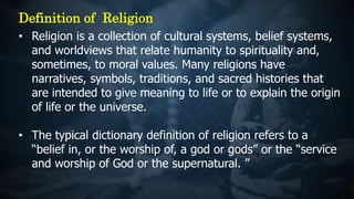 • Religion is a collection of cultural systems, belief systems,
and worldviews that relate humanity to spirituality and,
sometimes, to moral values. Many religions have
narratives, symbols, traditions, and sacred histories that
are intended to give meaning to life or to explain the origin
of life or the universe.
• The typical dictionary definition of religion refers to a
“belief in, or the worship of, a god or gods” or the “service
and worship of God or the supernatural. ”
Definition of Religion
 