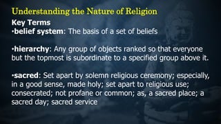 Key Terms
•belief system: The basis of a set of beliefs
•hierarchy: Any group of objects ranked so that everyone
but the topmost is subordinate to a specified group above it.
•sacred: Set apart by solemn religious ceremony; especially,
in a good sense, made holy; set apart to religious use;
consecrated; not profane or common; as, a sacred place; a
sacred day; sacred service
Understanding the Nature of Religion
 