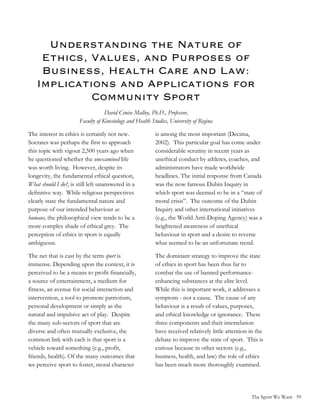 Understanding the Nature of
    Ethics, Values, and Purposes of
    Business, Health Care and Law:
   Implications and Applications for
            Community Sport
                                   David Cruise Malloy, Ph.D., Professor,
                       Faculty of Kinesiology and Health Studies, University of Regina

The interest in ethics is certainly not new.              is among the most important (Decima,
Socrates was perhaps the first to approach                2002). This particular goal has come under
this topic with vigour 2,500 years ago when               considerable scrutiny in recent years as
he questioned whether the unexamined life                 unethical conduct by athletes, coaches, and
was worth living. However, despite its                    administrators have made worldwide
longevity, the fundamental ethical question,              headlines. The initial response from Canada
What should I do?, is still left unanswered in a          was the now famous Dubin Inquiry in
definitive way. While religious perspectives              which sport was deemed to be in a “state of
clearly state the fundamental nature and                  moral crisis”. The outcome of the Dubin
purpose of our intended behaviour as                      Inquiry and other international initiatives
humans, the philosophical view tends to be a              (e.g., the World Anti-Doping Agency) was a
more complex shade of ethical grey. The                   heightened awareness of unethical
perception of ethics in sport is equally                  behaviour in sport and a desire to reverse
ambiguous.                                                what seemed to be an unfortunate trend.

The net that is cast by the term sport is                 The dominant strategy to improve the state
immense. Depending upon the context, it is                of ethics in sport has been thus far to
perceived to be a means to profit financially,            combat the use of banned performance-
a source of entertainment, a medium for                   enhancing substances at the elite level.
fitness, an avenue for social interaction and             While this is important work, it addresses a
intervention, a tool to promote patriotism,               symptom - not a cause. The cause of any
personal development or simply as the                     behaviour is a result of values, purposes,
natural and impulsive act of play. Despite                and ethical knowledge or ignorance. These
the many sub-sectors of sport that are                    three components and their interrelation
diverse and often mutually exclusive, the                 have received relatively little attention in the
common link with each is that sport is a                  debate to improve the state of sport. This is
vehicle toward something (e.g., profit,                   curious because in other sectors (e.g.,
friends, health). Of the many outcomes that               business, health, and law) the role of ethics
we perceive sport to foster, moral character              has been much more thoroughly examined.




                                                                                                    The Sport We Want 59
 