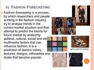V)   FASHION FORECASTING
   Fashion forecasting is a process
    by which researchers and people
    working in the fashion industry,
    try to analyze trends in the
    current market situation and then
    attempt to predict the trends for
    future market by analyzing
    political, cultural, social and other
    multimedia factors that can
    influence fashion. It is a
                                            Jermy scott for addidas
    prediction of fashion colors,
    textures, designs, silhouettes and
    styles that become popular.
 