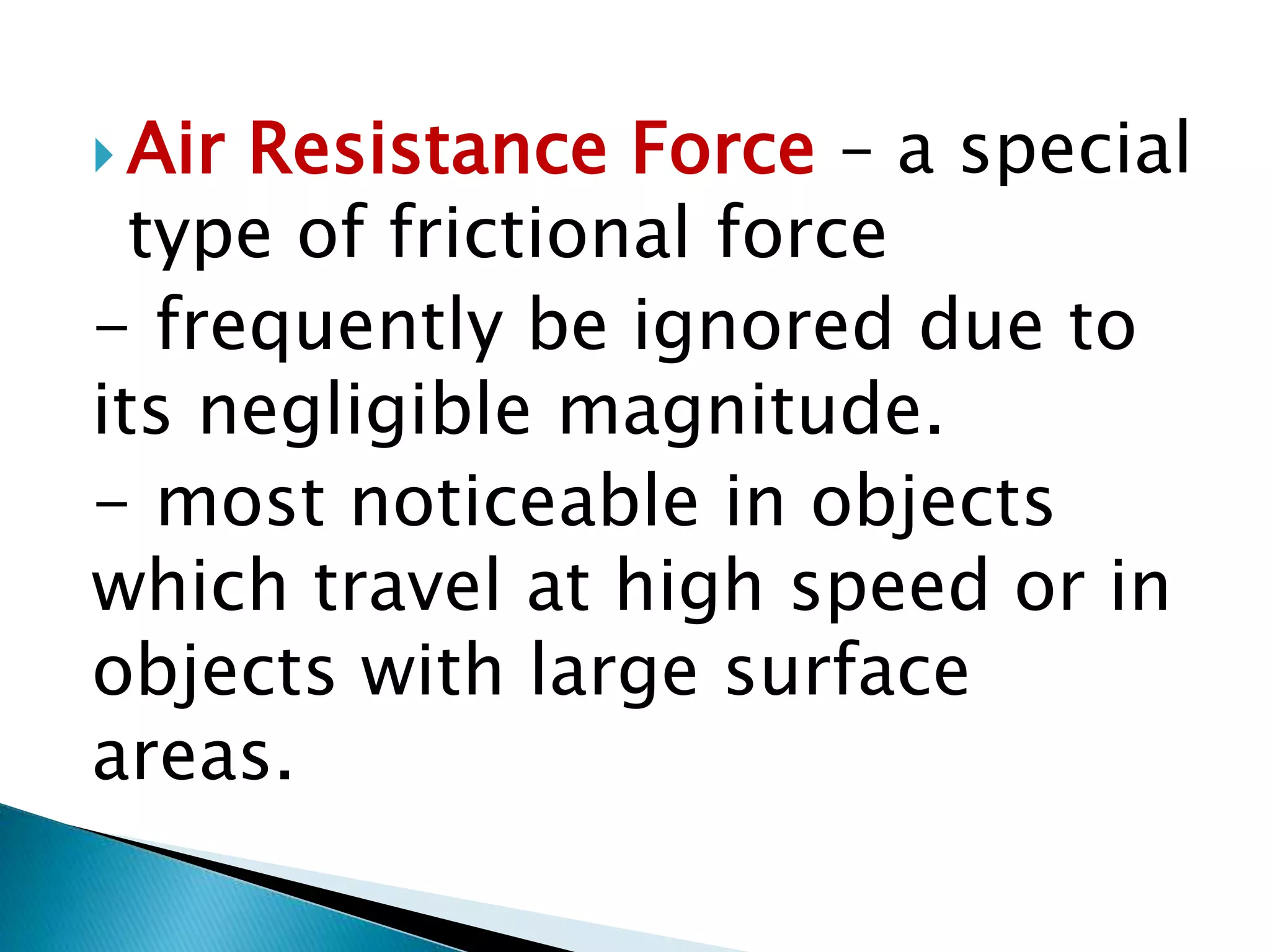  Air Resistance Force – a special
type of frictional force
- frequently be ignored due to
its negligible magnitude.
- most noticeable in objects
which travel at high speed or in
objects with large surface
areas.
 