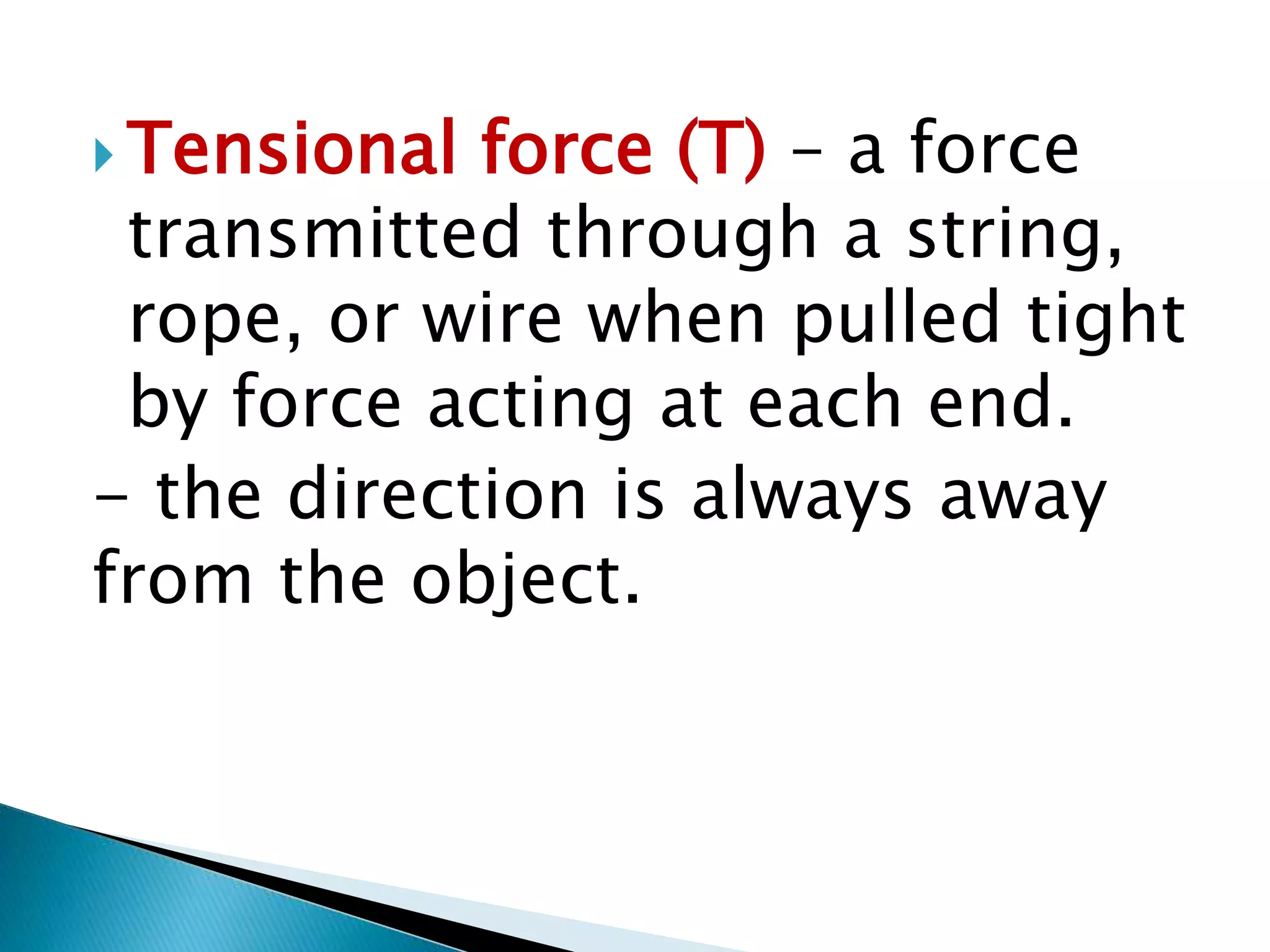  Tensional force (T) – a force
transmitted through a string,
rope, or wire when pulled tight
by force acting at each end.
- the direction is always away
from the object.
 