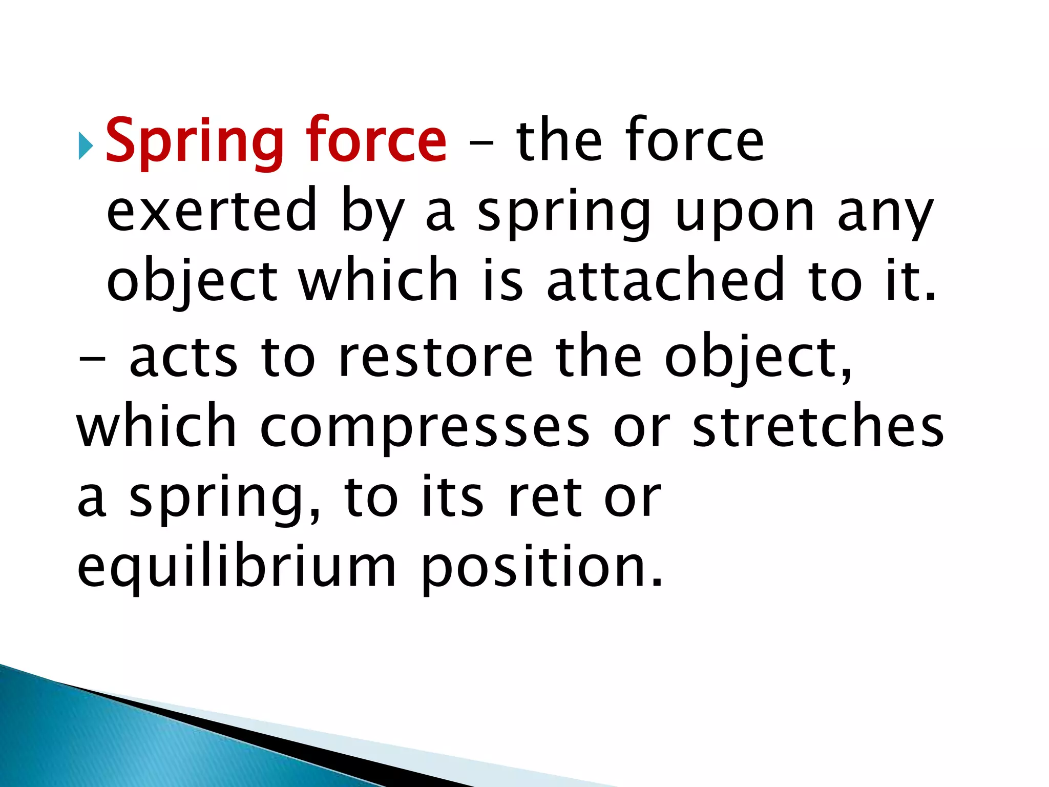  Spring force – the force
exerted by a spring upon any
object which is attached to it.
- acts to restore the object,
which compresses or stretches
a spring, to its ret or
equilibrium position.
 