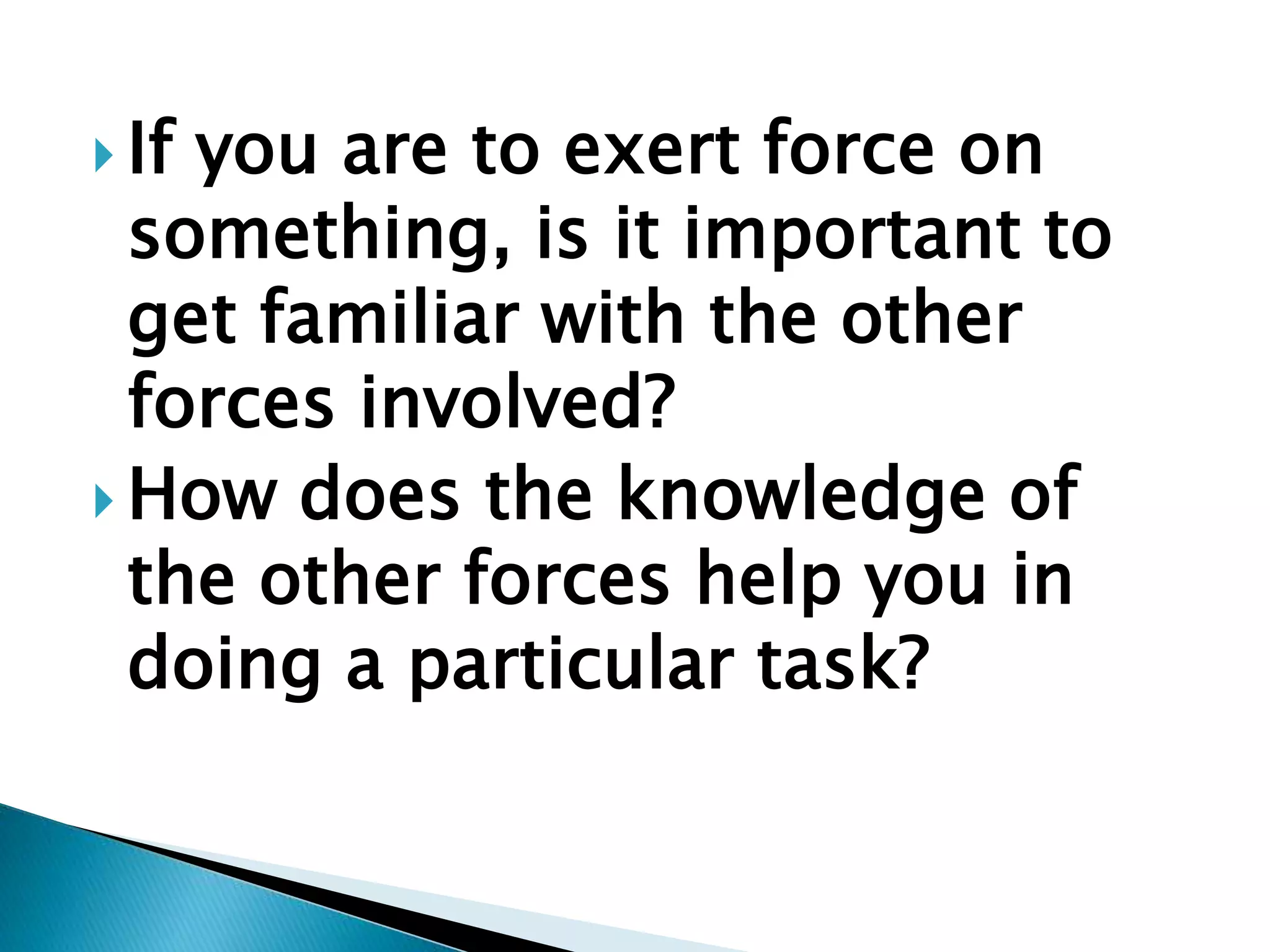  If you are to exert force on
something, is it important to
get familiar with the other
forces involved?
 How does the knowledge of
the other forces help you in
doing a particular task?
 