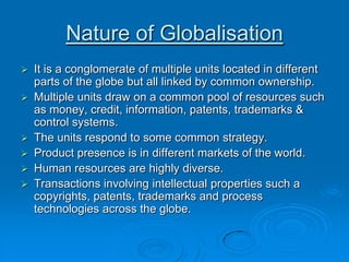 Nature of Globalisation
 It is a conglomerate of multiple units located in different
parts of the globe but all linked by common ownership.
 Multiple units draw on a common pool of resources such
as money, credit, information, patents, trademarks &
control systems.
 The units respond to some common strategy.
 Product presence is in different markets of the world.
 Human resources are highly diverse.
 Transactions involving intellectual properties such a
copyrights, patents, trademarks and process
technologies across the globe.
 