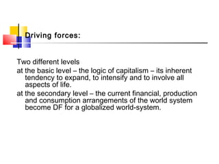 Driving forces:
Two different levels
at the basic level – the logic of capitalism – its inherent
tendency to expand, to intensify and to involve all
aspects of life.
at the secondary level – the current financial, production
and consumption arrangements of the world system
become DF for a globalized world-system.
 