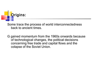 Origins:
Some trace the process of world interconnectedness
back to ancient times.
G gained momentum from the 1960s onwards because
of technological changes, the political decisions
concerning free trade and capital flows and the
colapse of the Soviet Union.
 