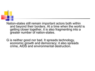 Nation-states still remain important actors both within
and beyond their borders. At a time when the world is
getting closer together, it is also fragmenting into a
greater number of nation-states.
G is neither good nor bad. It spreads technology,
economic growth and democracy; it also spreads
crime, AIDS and environmental destruction.
 