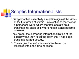 Sceptic Internationalists
This approach is essentially a reaction against the views
of the first group of writers – a rejection of the view of
a borderless world where markets operate on a
transnational basis and where nation-states become
obsolete.
They accept the increasing internationalization of the
economy but they reject the claim that it has been
transnationalized already.
1. They argue that extreme views are based on
statistics with short-time horizons.
 