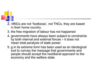 2. MNCs are not ‘footloose’, not TNCs, they are based
in their home country.
3. the free migration of labour has not happened
4. governments have always been subject to constraints
by both internal and external forces – it does not
mean total paralysis of state power.
5. g in its extreme form has been used as an ideological
tool to convey the message that governments and
people should accept the neoliberal approach to the
economy and the welfare state.
 