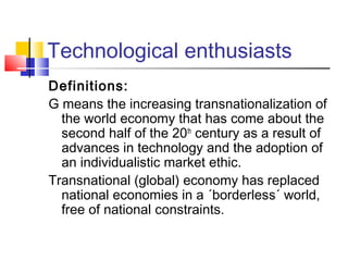 Technological enthusiasts
Definitions:
G means the increasing transnationalization of
the world economy that has come about the
second half of the 20th
century as a result of
advances in technology and the adoption of
an individualistic market ethic.
Transnational (global) economy has replaced
national economies in a ´borderless´ world,
free of national constraints.
 