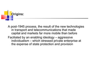 Origins:
A post-1945 process, the result of the new technologies
in transport and telecommunications that made
capital and markets far more mobile than before
Faciliated by an enabling ideology – aggressive
individualism – which stressed private enterprise at
the expense of state protection and provision
 