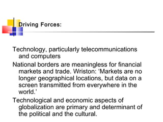 Driving Forces:
Technology, particularly telecommunications
and computers
National borders are meaningless for financial
markets and trade. Wriston: ‘Markets are no
longer geographical locations, but data on a
screen transmitted from everywhere in the
world.’
Technological and economic aspects of
globalization are primary and determinant of
the political and the cultural.
 