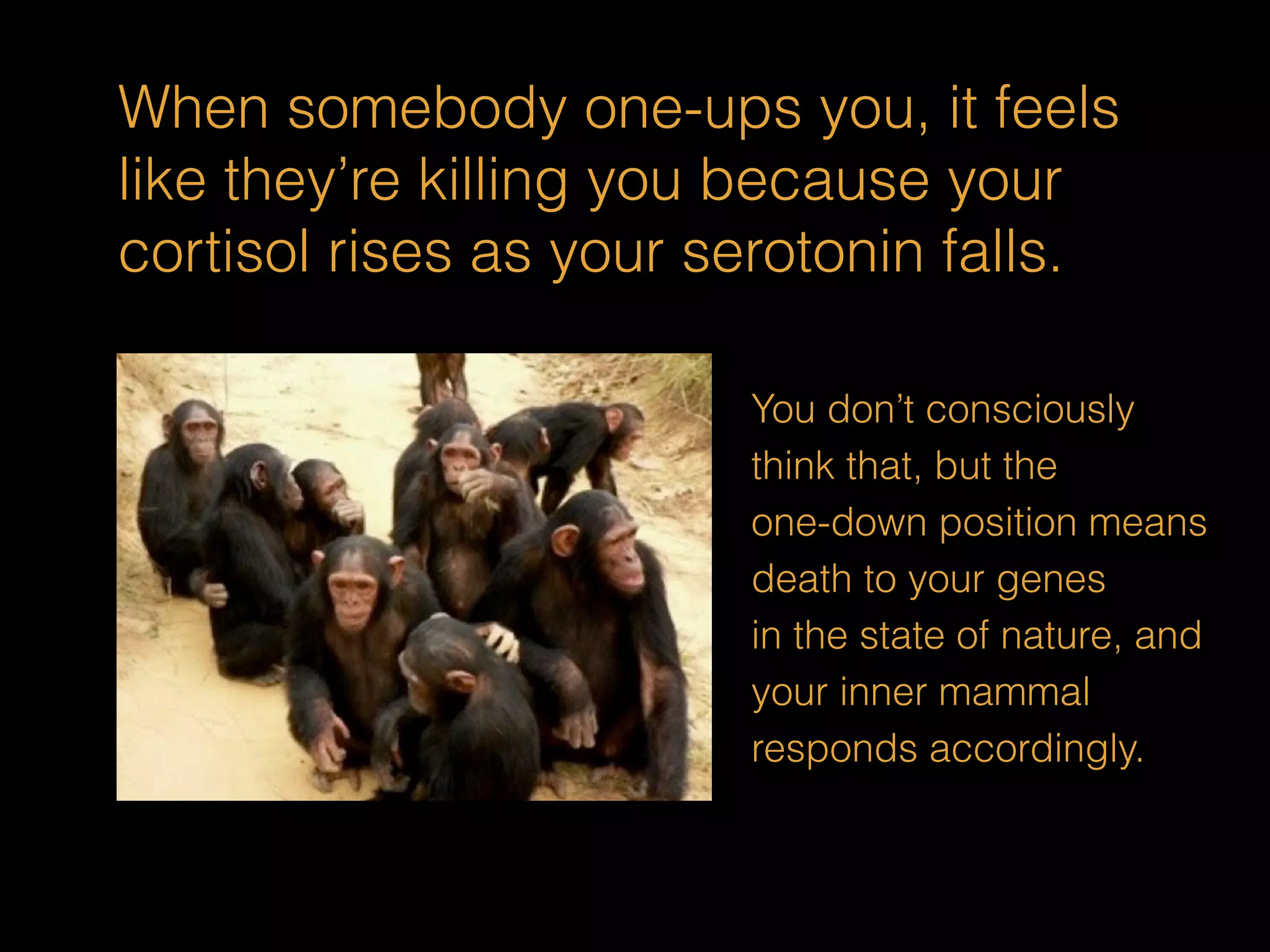 When somebody one-ups you, it feels 
like they’re killing you because your 
cortisol rises as your serotonin falls. 
You don’t consciously 
think that, but the 
one-down position means 
death to your genes 
in the state of nature, and 
your inner mammal 
responds accordingly. 
 
