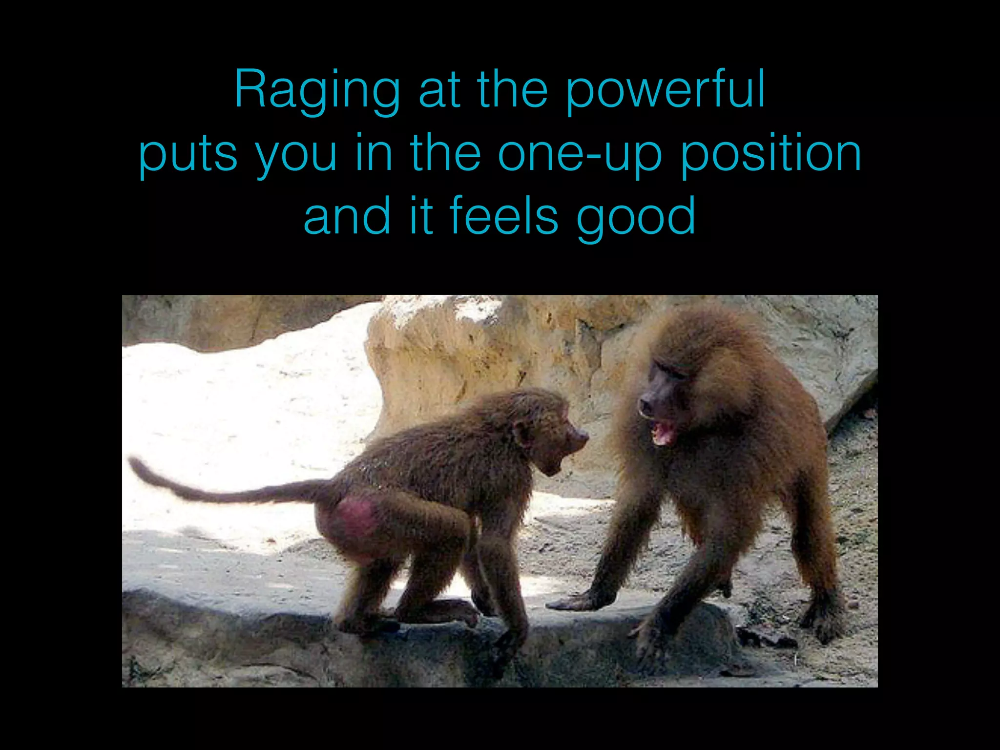 Raging at the powerful 
puts you in the one-up position 
and it feels good 
 