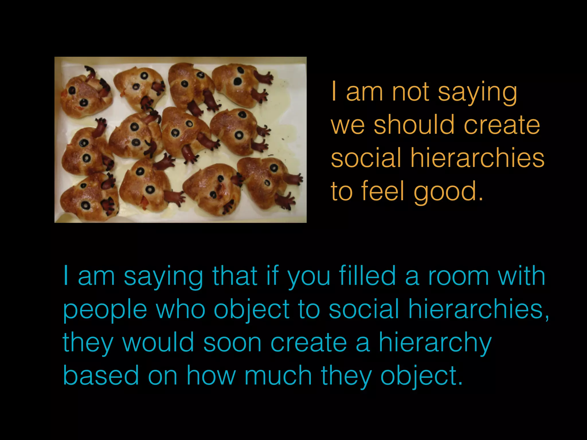 I am not saying 
we should create 
social hierarchies 
to feel good. 
I am saying that if you filled a room with 
people who object to social hierarchies, 
they would soon create a hierarchy 
based on how much they object. 
 