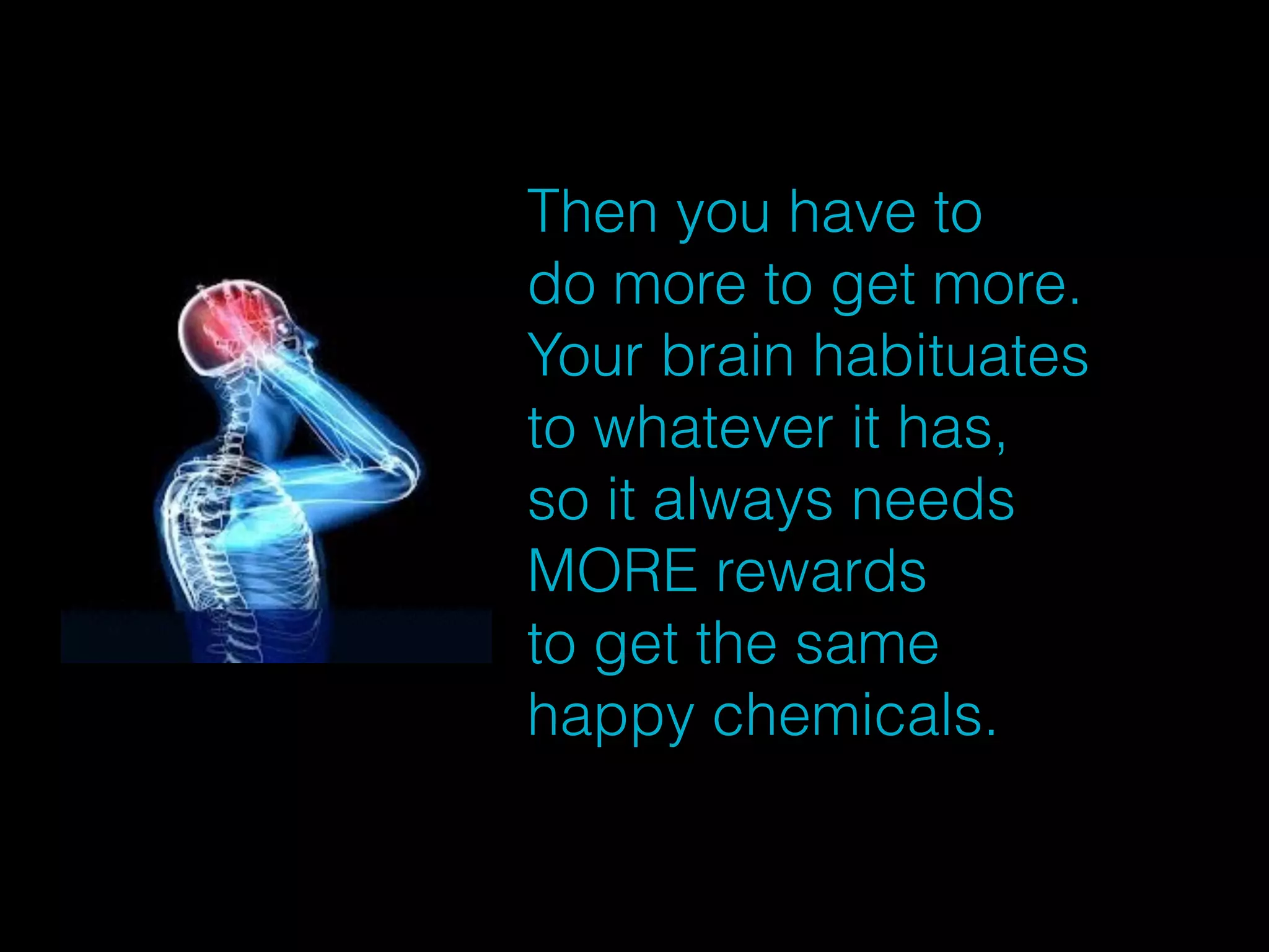 Then you have to 
do more to get more. 
Your brain habituates 
to whatever it has, 
so it always needs 
MORE rewards 
to get the same 
happy chemicals. 
 