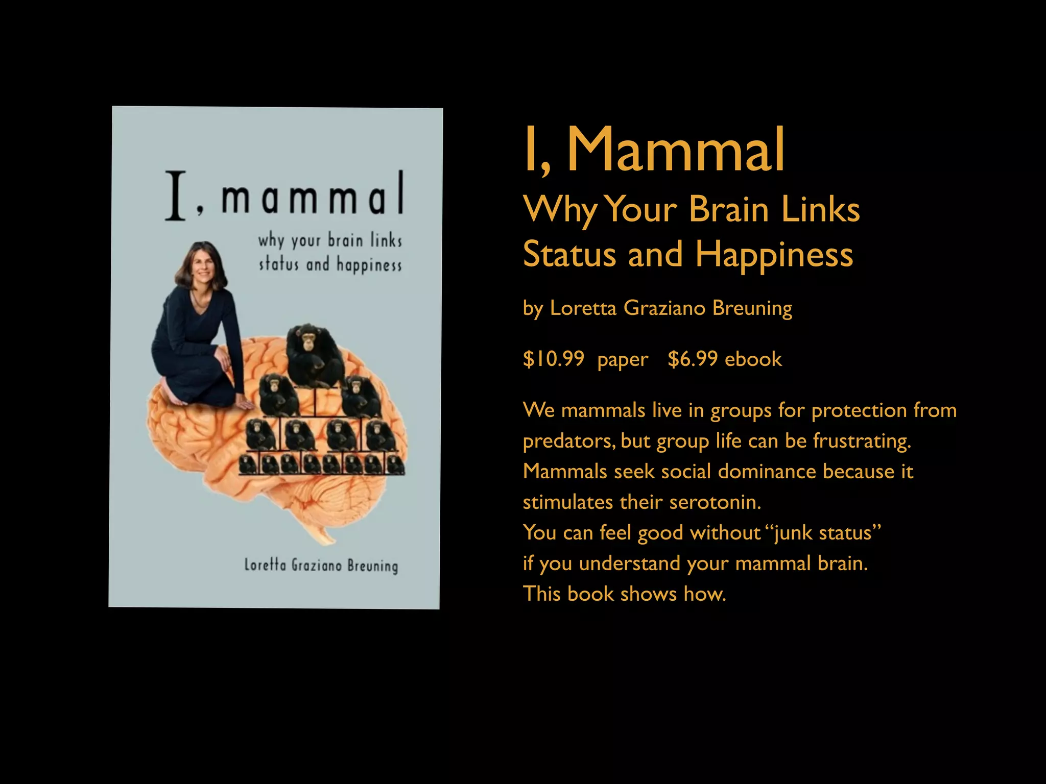 I, Mammal 
Why Your Brain Links 
Status and Happiness 
by Loretta Graziano Breuning 
$10.99 paper $6.99 ebook 
We mammals live in groups for protection from 
predators, but group life can be frustrating. 
Mammals seek social dominance because it 
stimulates their serotonin. 
You can feel good without “junk status” 
if you understand your mammal brain. 
This book shows how. 
 