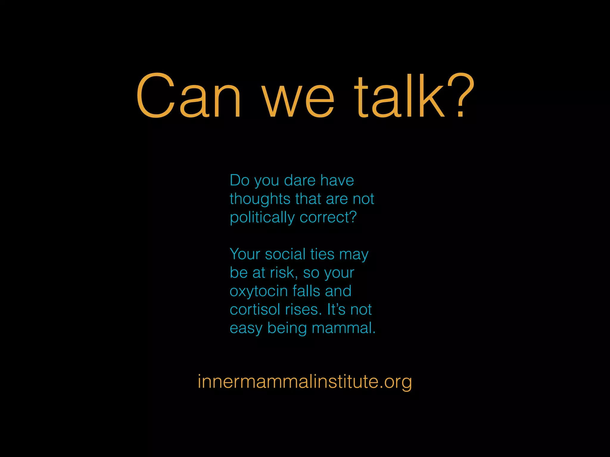 Can we talk? 
Do you dare have 
thoughts that are not 
politically correct? 
Your social ties may 
be at risk, so your 
oxytocin falls and 
cortisol rises. It’s not 
easy being mammal. 
innermammalinstitute.org 
