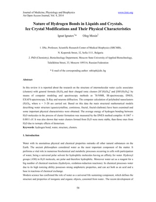 Journal of Medicine, Physiology and Biophysics www.iiste.org 
An Open Access Journal, Vol. 4, 2014 
Nature of Hydrogen Bonds in Liquids and Crystals. 
Ice Crystal Modifications and Their Physical Characteristics 
Ignat Ignatov1* Oleg Mosin2 
1. DSc, Professor, Scientific Research Center of Medical Biophysics (SRCMB), 
N. Kopernik Street, 32, Sofia 1111, Bulgaria 
2. PhD (Chemistry), Biotechnology Department, Moscow State University of Applied Biotechnology, 
Talalikhina Street, 33, Moscow 109316, Russian Federation 
* E-mail of the corresponding author: mbioph@dir..bg 
58 
Abstract 
In this review it is reported about the research on the structure of intermolecular water cyclic associates 
(clusters) with general formula (Н2О)n and their charged ionic clusters [H+(Н2О)n]+ and [OH-(Н2О)n]- by 
means of computer modeling and spectroscopy methods as 1Н-NMR, IR-spectroscopy, DNES, 
EXAFS-spectroscopy, X-Ray and neurons diffraction. The computer calculation of polyhedral nanoclusters 
(Н2О)n, where n = 3–20 are carried out. Based on this data the main structural mathematical models 
describing water structure (quasicrystalline, continious, fractal, fractal-clathrate) have been examined and 
some important physical characteristics were obtained. The average energy of hydrogen bonding between 
Н2О molecules in the process of cluster formation was measured by the DNES method compiles -0.1067 ± 
0.0011 eV. It was also shown that water clusters formed from D2О were more stable, than those ones from 
Н2О due to isotopic effects of deuterium. 
Keywords: hydrogen bond, water, structure, clusters. 
1. Introduction 
Water with its anomalous physical and chemical properties outranks all other natural substances on the 
Earth. The ancient philosophers considered water as the most important component of the matter. It 
performs a vital role in numerous biochemical and metabolic processes occurring in cells with participation 
of water, being a universal polar solvent for hydrophilic molecules having an affinity for water. Hydroxyl 
groups (-OH) in H2O molecule, are polar and therefore hydrophilic. Moreover water act as a reagent for a 
big number of chemical reactions (hydrolysis, oxidation-reduction reactions). In chemical processes water 
due to its high ionizing ability possesses strong amphoteric properties, and can act both as an acid and a 
base in reactions of chemical exchange. 
Modern science has confirmed the role of water as a universal life sustaining component, which defines the 
structure and properties of inorganic and organic objects, consisted from water.. The recent development of 
 