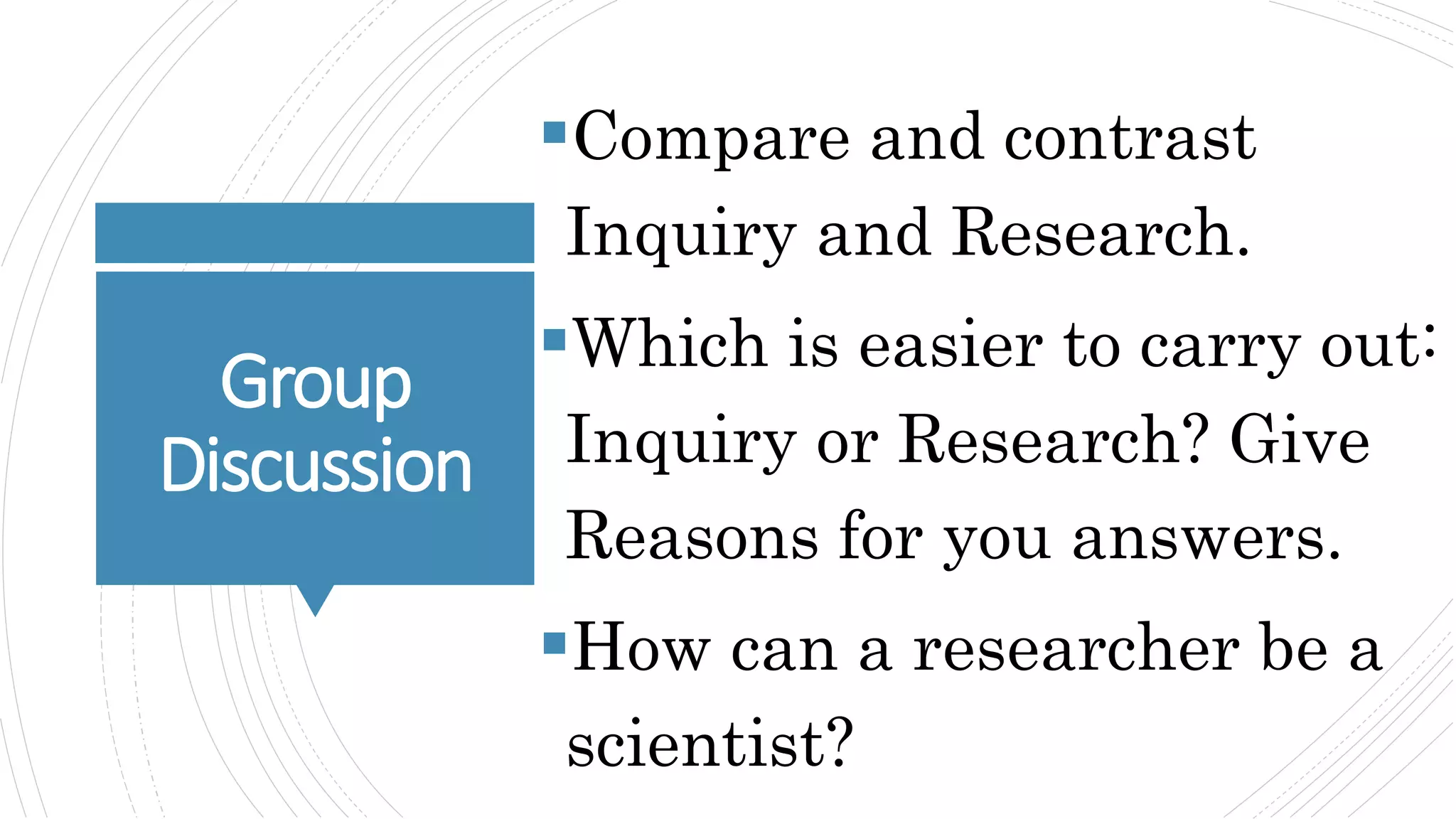 Group
Discussion
Compare and contrast
Inquiry and Research.
Which is easier to carry out:
Inquiry or Research? Give
Reasons for you answers.
How can a researcher be a
scientist?
 