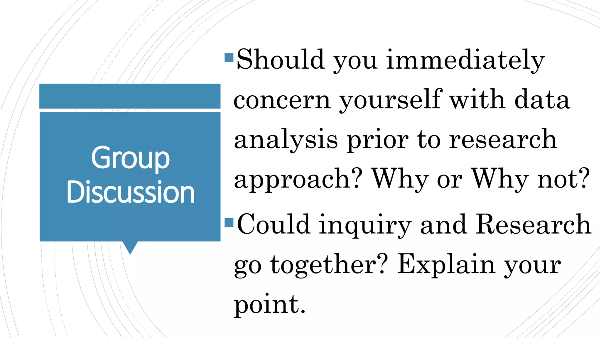 Group
Discussion
Should you immediately
concern yourself with data
analysis prior to research
approach? Why or Why not?
Could inquiry and Research
go together? Explain your
point.
 