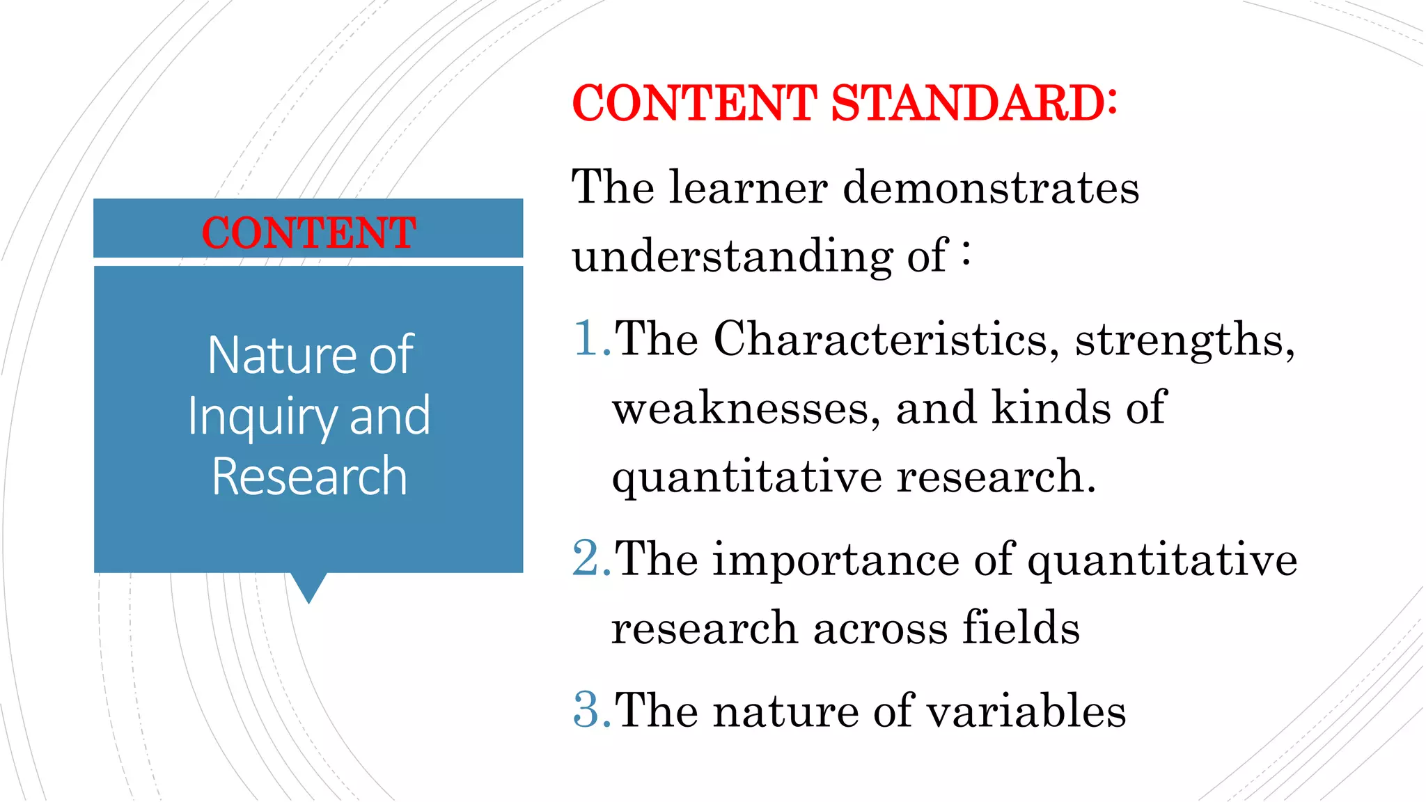Natureof
Inquiryand
Research
CONTENT STANDARD:
The learner demonstrates
understanding of :
1.The Characteristics, strengths,
weaknesses, and kinds of
quantitative research.
2.The importance of quantitative
research across fields
3.The nature of variables
CONTENT
 