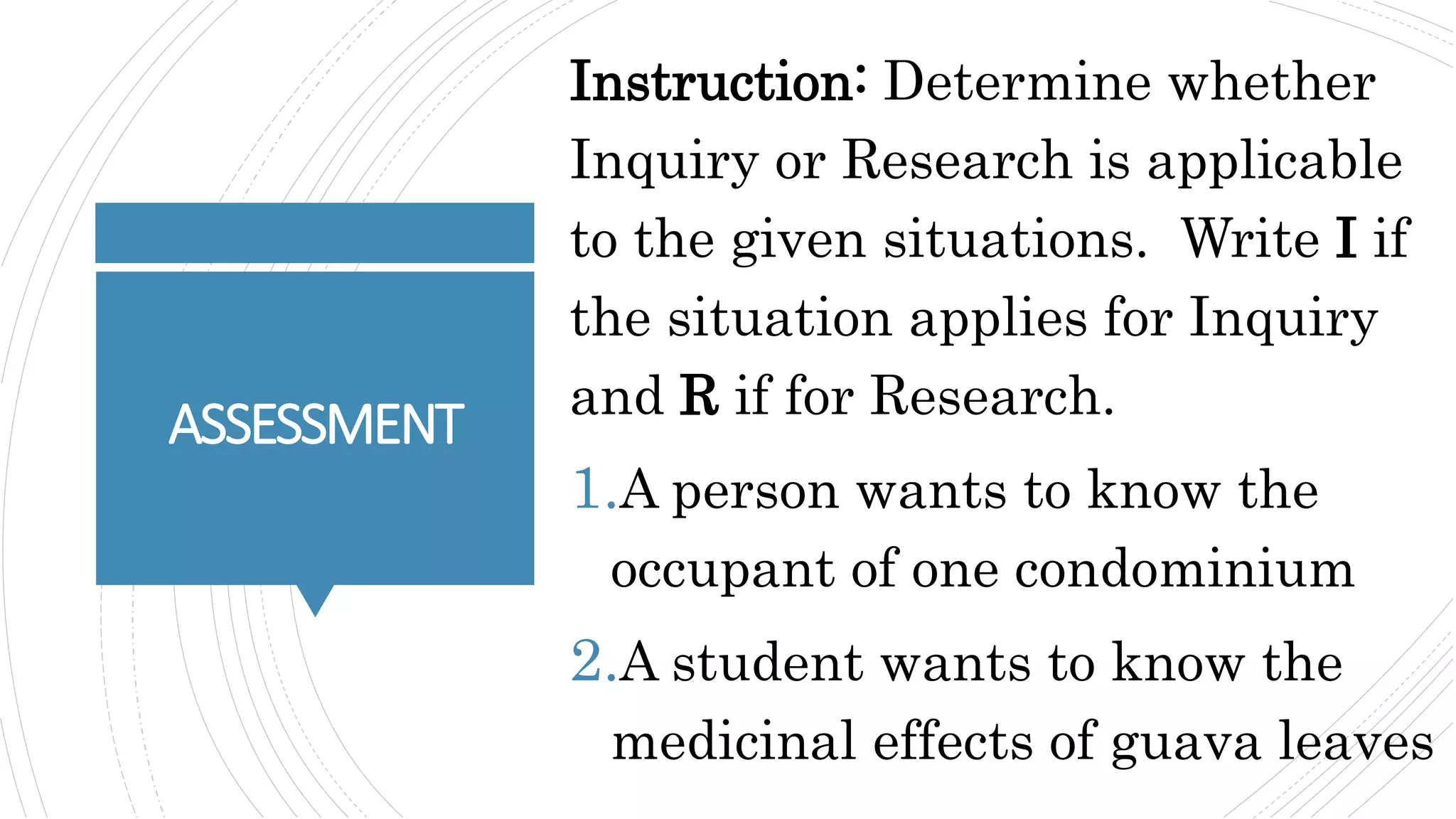 ASSESSMENT
Instruction: Determine whether
Inquiry or Research is applicable
to the given situations. Write I if
the situation applies for Inquiry
and R if for Research.
1.A person wants to know the
occupant of one condominium
2.A student wants to know the
medicinal effects of guava leaves
 