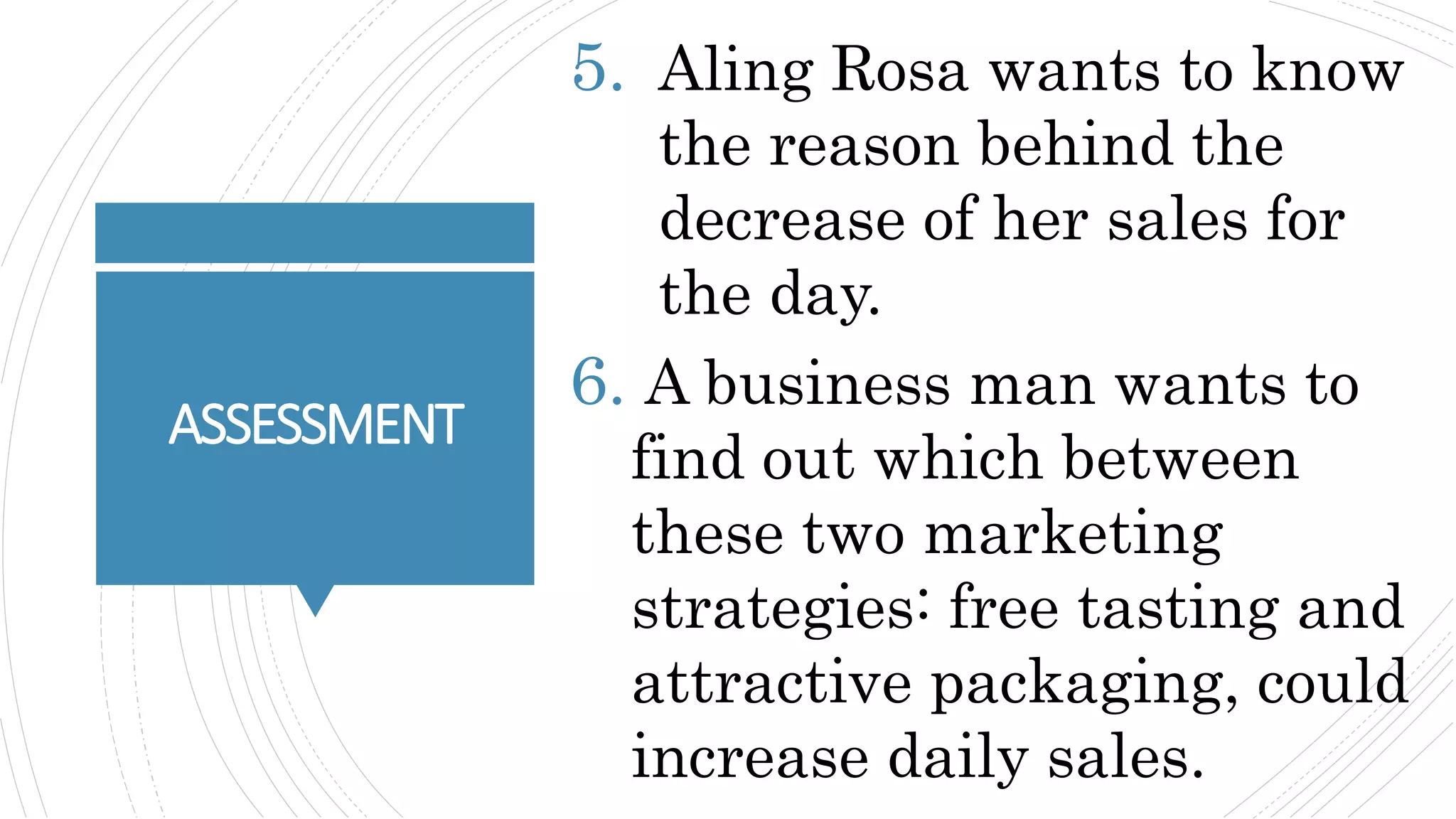 ASSESSMENT
5. Aling Rosa wants to know
the reason behind the
decrease of her sales for
the day.
6. A business man wants to
find out which between
these two marketing
strategies: free tasting and
attractive packaging, could
increase daily sales.
 